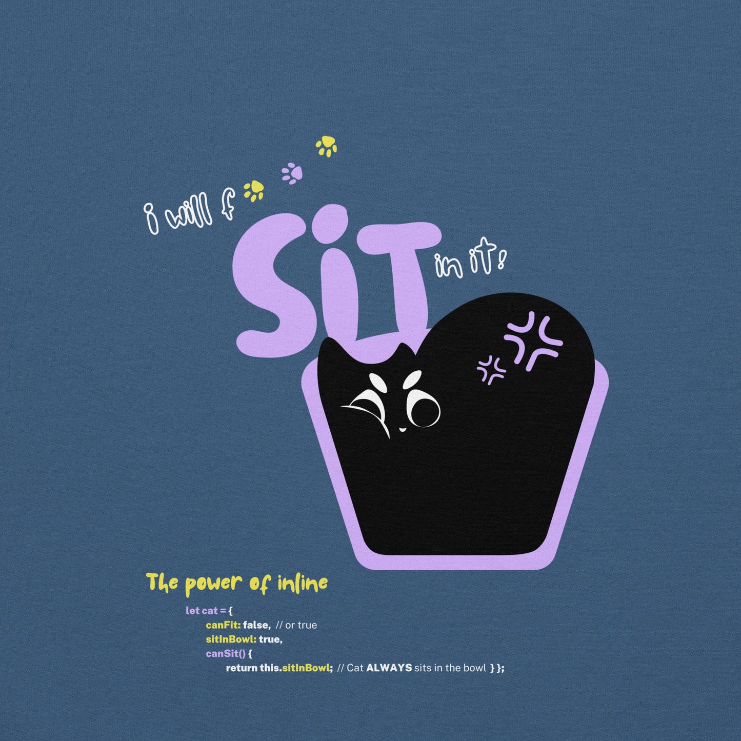 Close up of the illustration of a black cat sitting in a tiny bowl. The title "I will f*** SIT in it!". Funny pun about cats being persistent in trying to fit in any space possible, and the JavaScript command.
Perfect gift for your nerdy friends and cat lovers!